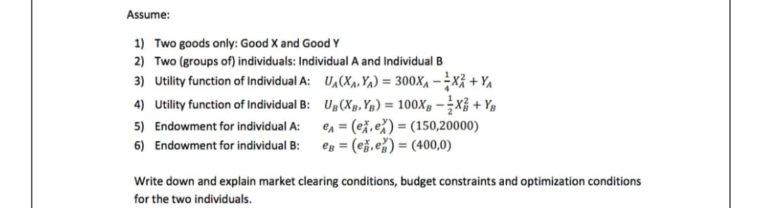 Assume:
1) Two goods only: Good X and Good Y
2) Two (groups of) individuals: Individual A and Individual B
3) Utility function of Individual A: UA(Xa, Ya) = 300X4 –÷X + YA
4) Utility function of Individual B: Ug (Xg, Yg) = 100XB –÷Xỉ + Yg
en = (ež, e%) = (150,20000)
eg = (ež,e%) = (400,0)
5) Endowment for individual A:
6) Endowment for individual B:
Write down and explain market clearing conditions, budget constraints and optimization conditions
for the two individuals.
