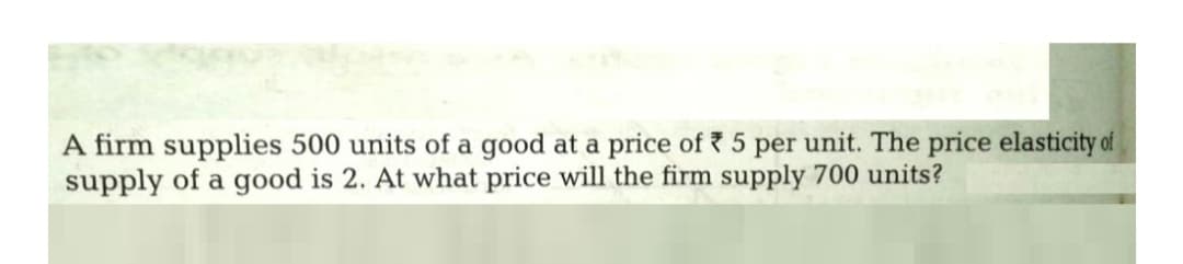 A firm supplies 500 units of a good at a price of ? 5 per unit. The price elasticity of
supply of a good is 2. At what price will the firm supply 700 units?
