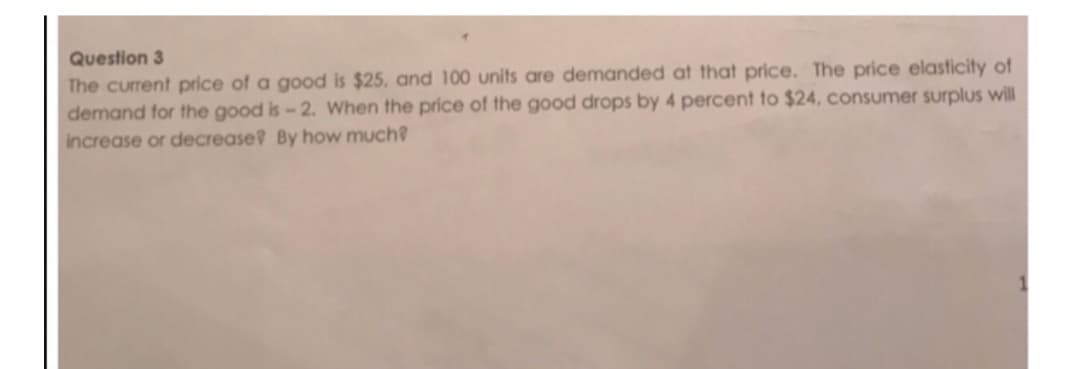 Question 3
The current price of a good is $25, and 100 units are demanded at that price. The price elasticity of
demand for the good is-2. When the price of the good drops by 4 percent to $24, consumer surplus will
increase or decrease? By how much?
