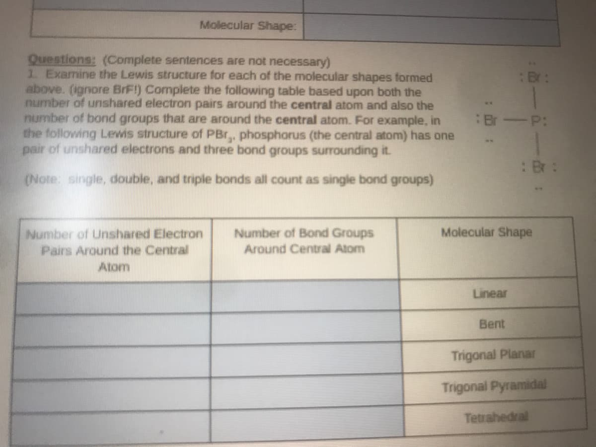 Molecular Shape:
Questions: (Complete sentences are not necessary)
1 Examine the Lewis structure for each of the molecular shapes formed
above. (ignore BrF!) Complete the following table based upon both the
number of unshared electron pairs around the central atom and also the
number of bond groups that are around the central atom. For example, in
the following Lewis structure of PBr,, phosphorus (the central atom) has one
pair of unshared electrons and three bond groups surrounding it.
:Br:
-P:
Br
(Note: single, double, and triple bonds all count as single bond groups)
Molecular Shape
Number of Unshared Electron
Pairs Around the Central
Atom
Number of Bond Groups
Around Central Atom
Linear
Bent
Trigonal Planar
Trigonal Pyramidal
Tetrahedral
