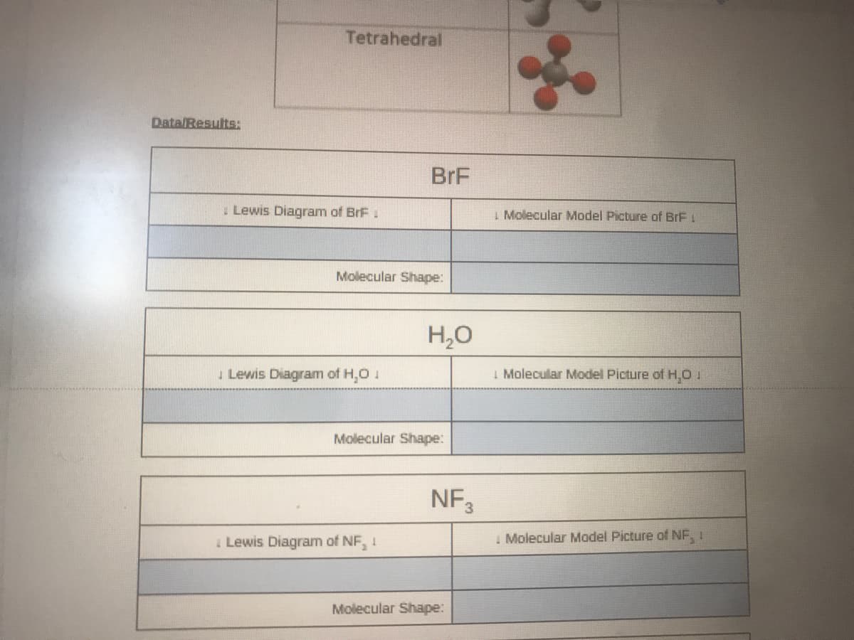 Tetrahedral
DatalResults:
BrF
Lewis Diagram of BrF:
I Molecular Model Picture of BrF L
Molecular Shape:
H,0
I Molecular Model Picture of H,O 1
Lewis Diagram of H,0 1
Molecular Shape:
NF3
I Molecular Model Picture of NF, 1
I Lewis Diagram of NF, 1
Molecular Shape:
