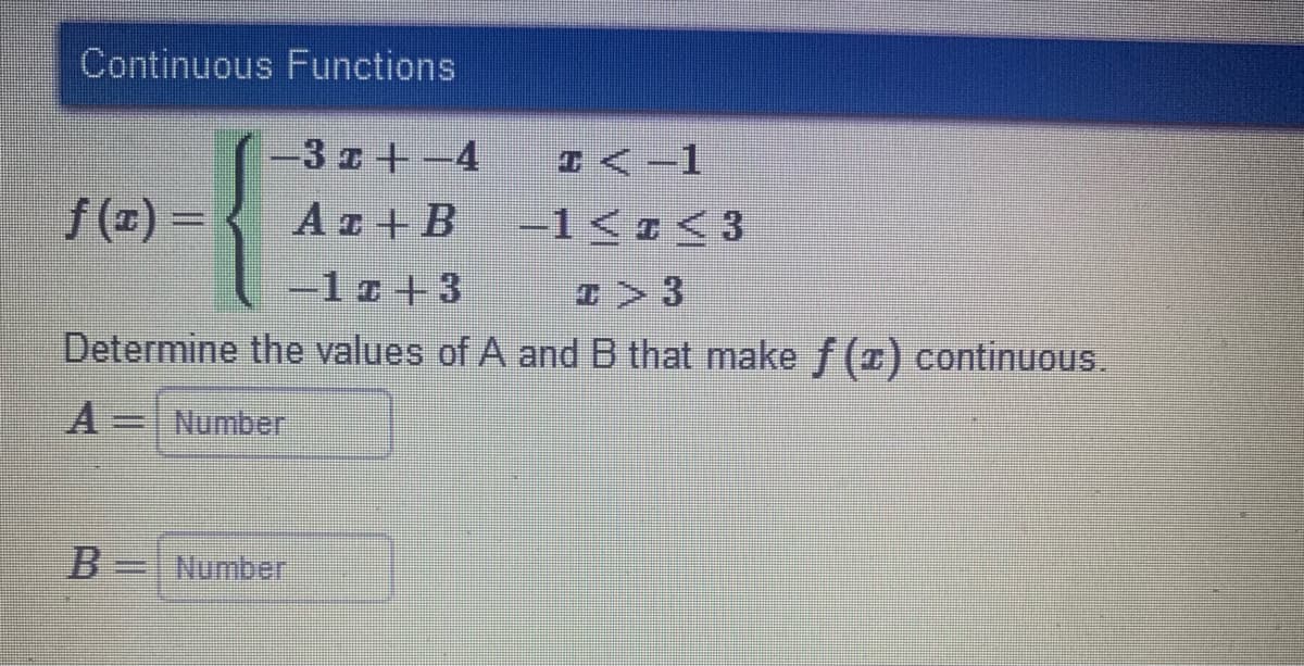 Continuous Functions
-3 z+-4
D<-1
f(x)= < Aa+B
Az + B
-1<z<3
=1z+3
Determine the values of A and B that make f (x) continuous.
Number
B=
Number
