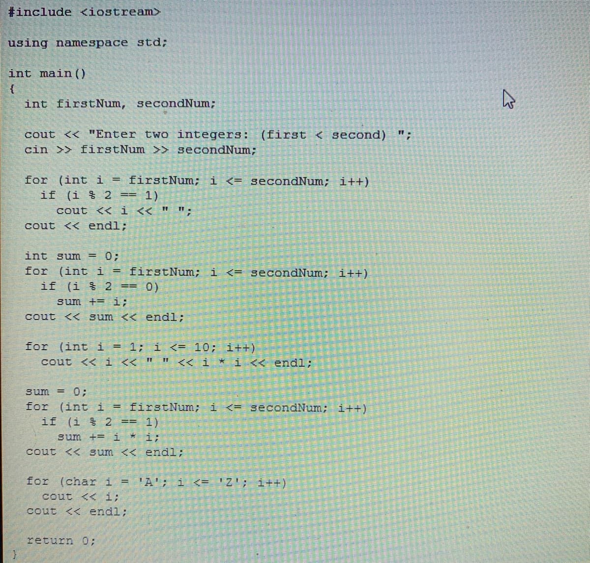 #include <iostream>
using namespace std;
int main()
int firstNum, secondNum;
cout << "Enter two integers:
cin >> firstNum >> secondNum;
(first < second)
for (int i = firstNum; i <= secondNum; i++)
if (i $ 2 == 1)
cout << i << " ";
cout << endl;
int sum = 0;
for (int i = firstNum; i <= secondNum; i++)
if (i % 2 == 0)
sum +=i;
cout << sum << endl;
for (int i = 1; i <= 10; i++)
cout << i << " " << i * i << endl;
sum = 0;
for (int i = firstNum; i <= 3econdNum; i++)
if
(1 号 23= 1)
sum += i * i;
cout << sum << endl;
for (char i = 'A'; i <= 'Z'; i++)
cout << i;
cout << endl;
return 0;
