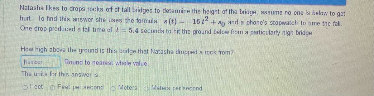 Natasha likes to drops rocks off of tall bridges to determine the height of the bridge, assume no one is below to get
hurt. To find this answer she uses the formula: s (t) = -16 t + so and a phone's stopwatch to time the fall.
One drop produced a fall time of t = 5.4 seconds to hit the ground below from a particularly high bridge.
How high above the ground is this bridge that Natasha dropped a rock from?
Number
Round to nearest whole value.
The units for this answer is:
Feet
o Feet per second o Meters o Meters per second
