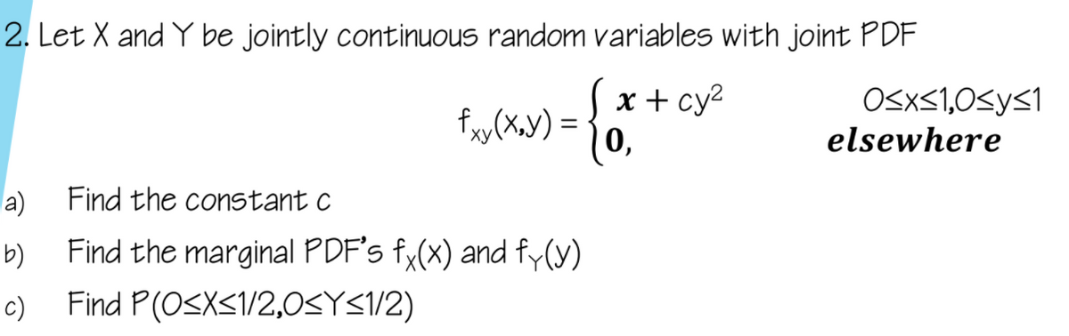 2. Let X and Y be jointly continuous random variables with joint PDF
x + cy2
|0,
OSXS1,0SyS1
fy(X.y) = -
elsewhere
a)
Find the constant c
Find the marginal PDF's fy(x) and fy(y)
Find P(OSXS1/2,0SYS/2)
b)
c)
