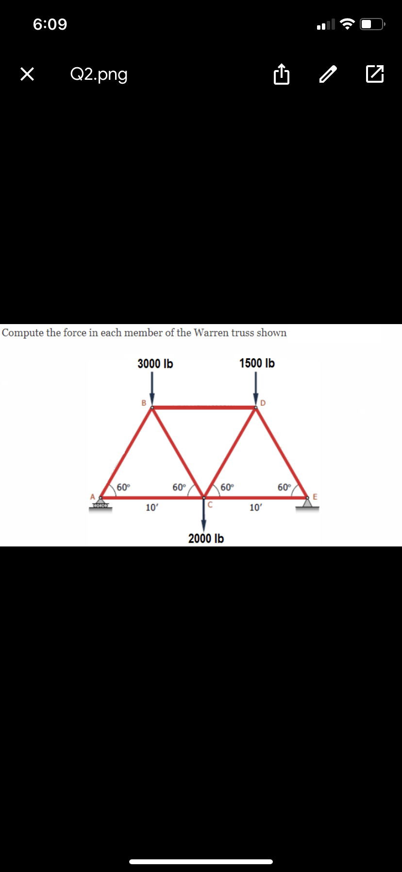 6:09
Q2.png
山 /
Compute the force in each member of the Warren truss shown
3000 Ib
1500 Ib
60°
60°
60°
60°
A
10'
10'
2000 Ib
