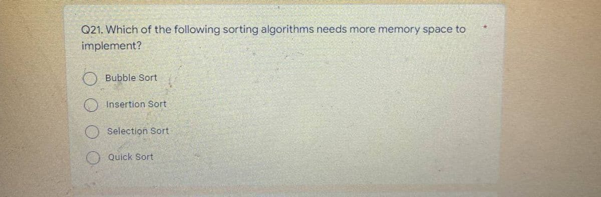 Q21. Which of the following sorting algorithms needs more memory space to
implement?
Bubble Sort
Insertion Sort
Selection Sort
Quick Sort