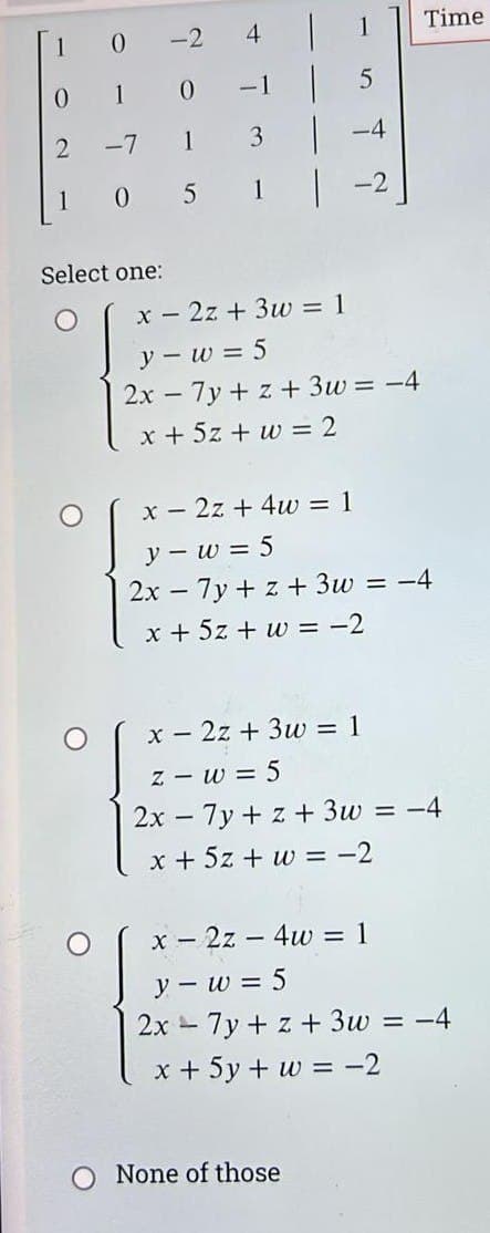 0
0 1 0
2
-7
1
1
0
5
Select one:
-2
O
L
3
x = 2z+ 3w = 1
y-w=5
5
-4
2x - 7y+z+3w= -4
x + 5z + w = 2
x2z+ 4w = 1
y - w = 5
2x - 7y+z+ 3w
x + 5z + w = -2
None of those
Time
= -4
x = 2z + 3w = 1
z
w = 5
2x7y+z+3w = -4
x + 5z + w = -2
x = 2z4w = 1
y - w = 5
2x - 7y + z + 3w
x + 5y + w = -2
= -4