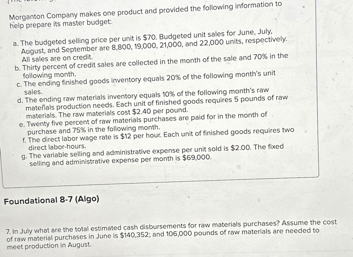 Morganton Company makes one product and provided the following information to
help prepare its master budget:
a. The budgeted selling price per unit is $70. Budgeted unit sales for June, July,
August, and September are 8,800, 19,000, 21,000, and 22,000 units, respectively.
All sales are on credit.
b. Thirty percent of credit sales are collected in the month of the sale and 70% in the
following month.
c. The ending finished goods inventory equals 20% of the following month's unit
sales.
d. The ending raw materials inventory equals 10% of the following month's raw
materials production needs. Each unit of finished goods requires 5 pounds of raw
materials. The raw materials cost $2.40 per pound.
e. Twenty five percent of raw materials purchases are paid for in the month of
purchase and 75% in the following month.
f. The direct labor wage rate is $12 per hour. Each unit of finished goods requires two
direct labor-hours.
g. The variable selling and administrative expense per unit sold is $2.00. The fixed
selling and administrative expense per month is $69,000.
Foundational 8-7 (Algo)
7. In July what are the total estimated cash disbursements for raw materials purchases? Assume the cost
of raw material purchases in June is $140,352; and 106,000 pounds of raw materials are needed to
meet production in August.