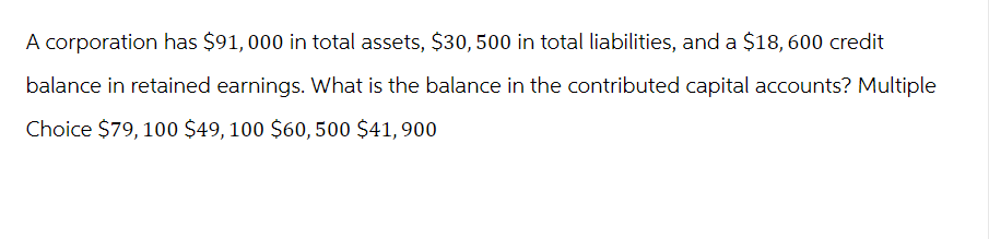 A corporation has $91,000 in total assets, $30, 500 in total liabilities, and a $18,600 credit
balance in retained earnings. What is the balance in the contributed capital accounts? Multiple
Choice $79, 100 $49, 100 $60,500 $41,900