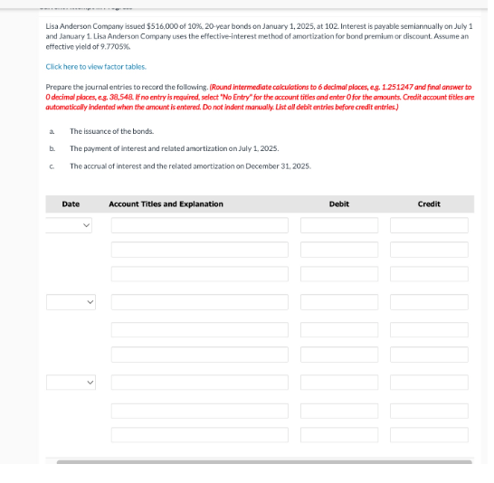 Lisa Anderson Company issued $516,000 of 10%, 20-year bonds on January 1, 2025, at 102. Interest is payable semiannually on July 1
and January 1. Lisa Anderson Company uses the effective-interest method of amortization for bond premium or discount. Assume an
effective yield of 9.7705%
Click here to view factor tables.
Prepare the journal entries to record the following. (Round intermediate calculations to 6 decimal places, eg. 1.251247 and final answer to
O decimal places, e.g. 38,548. If no entry is required, select "No Entry" for the account titles and enter O for the amounts. Credit account titles are
automatically indented when the amount is entered. Do not indent manually. List all debit entries before credit entries.)
a. The issuance of the bonds.
b.
The payment of interest and related amortization on July 1, 2025.
с
The accrual of interest and the related amortization on December 31, 2025.
Date
Account Titles and Explanation
Debit
Credit