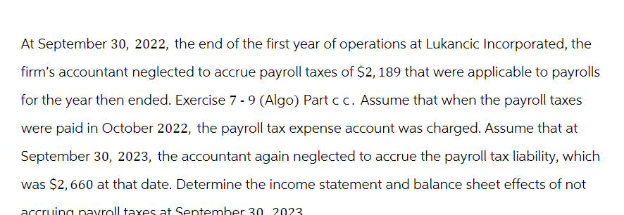 At September 30, 2022, the end of the first year of operations at Lukancic Incorporated, the
firm's accountant neglected to accrue payroll taxes of $2, 189 that were applicable to payrolls
for the year then ended. Exercise 7 - 9 (Algo) Part c c. Assume that when the payroll taxes
were paid in October 2022, the payroll tax expense account was charged. Assume that at
September 30, 2023, the accountant again neglected to accrue the payroll tax liability, which
was $2,660 at that date. Determine the income statement and balance sheet effects of not
accruing payroll taxes at September 30 2023