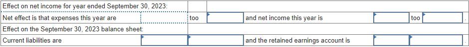 Effect on net income for year ended September 30, 2023:
Net effect is that expenses this year are
Effect on the September 30, 2023 balance sheet:
Current liabilities are
and net income this year is
too
and the retained earnings account is
too