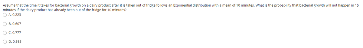 Assume that the time it takes for bacterial growth on a dairy product after it is taken out of fridge follows an Exponential distribution with a mean of 10 minutes. What is the probability that bacterial growth will not happen in 15
minutes if the dairy product has already been out of the fridge for 10 minutes?
O A. 0.223
O B. 0.607
O C. 0.777
O D. 0.393
