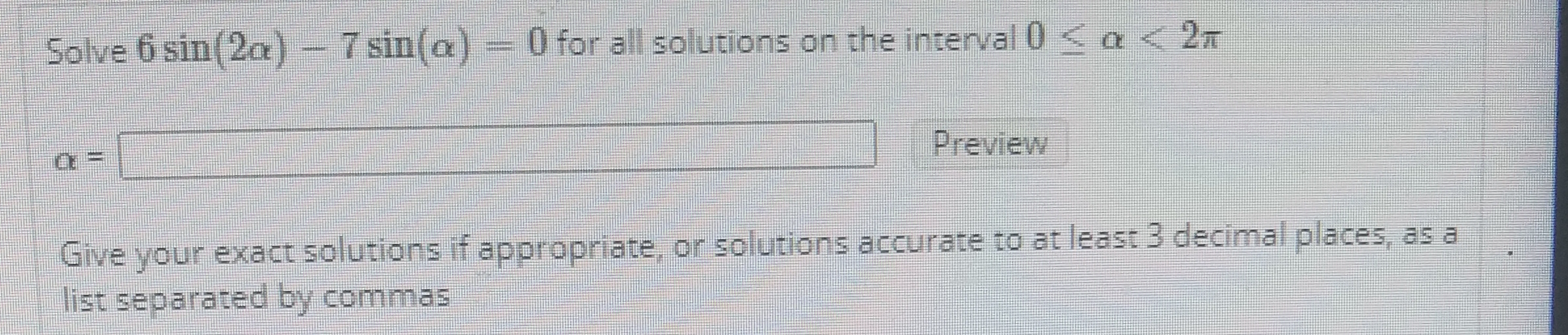 Solve 6 sin(2a) - 7 sin(a)
) 0 for all solutions on the interval <a < 2n
Preview
Give your exact solutions if appropriate, or solutions accurate to at least 3 decimal places, as a
list separated by commas

