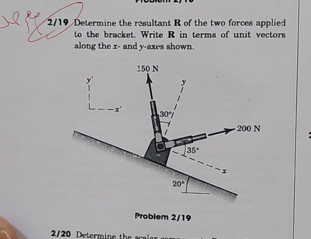 2/19 Determine the résultant R of the two forces applied
to the bracket. Write R in terms of unit vectors
along the r- and y-axes shown.
150 N
1.
30%
200 N
35°
20°
Problem 2/19
2/20 Determine the scaiar on
