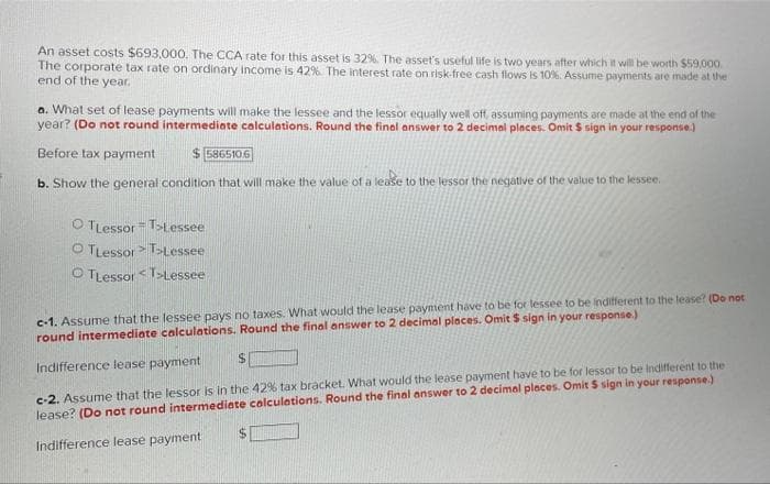 An asset costs $693,000. The CCA rate for this asset is 32%. The asset's useful life is two years after which it will be worth $59,000
The corporate tax rate on ordinary income is 42%. The interest rate on risk-free cash flows is 10%. Assume payments are made at the
end of the year.
a. What set of lease payments will make the lessee and the lessor equally well off, assuming payments are made at the end of the
year? (Do not round intermediote calculations. Round the final answer to 2 decimal places. Omit $ sign in your response.)
Before tax payment
$ 5865106
b. Show the general condition that will make the value of a lease to the lessor the negative of the value to the lessee.
O TLessor Tstessee
O TLessor T>Lessee
O TLessor T>Lessee
c-1. Assume that the lessee pays no taxes. What would the lease payment have to be for lessee to be indifferent to the lease? (Do not
round intermediate calculations. Round the final answer to 2 decimal places. Omit $ sign in your response.)
c-2. Assume that the lessor is in the 42% tax bracket. What would the lease payment have to be for lessor to be indifferent to the
lease? (Do not round intermediate colculations. Round the final answer to 2 decimal places. Omit S sign in your response.)
Indifference lease payment
Indifference lease payment
