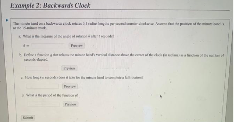 Example 2: Backwards Clock
second counter-clockwise. Assume that the position of the minute hand is
The minute hand on a backwards clock rotates 0.1 radius lengths
at the 15-minute mark.
a. What is the measure of the angle of rotation e after t seconds?
Preview
b. Define a function g that relates the minute hand's vertical distance above the center of the clock (in radians) as a function of the number of
seconds elapsed.
Preview
c. How long (in seconds) does it take for the minute hand to complete a full rotation?
Preview
d. What is the period of the function g?
Preview
Submit
