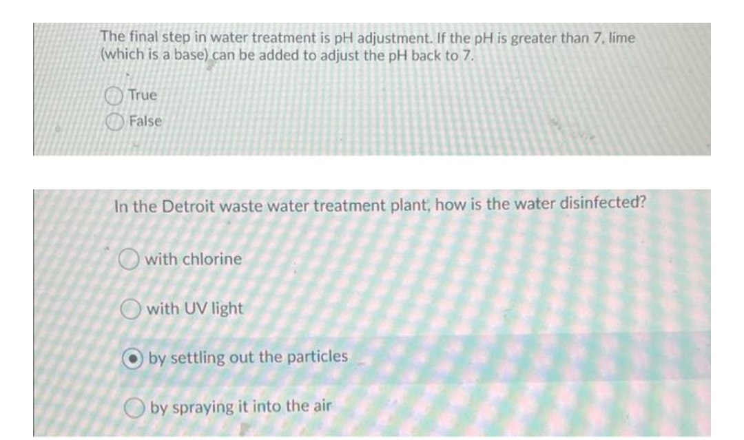 The final step in water treatment is pH adjustment. If the pH is greater than 7, lime
(which is a base) can be added to adjust the pH back to 7.
True
False
In the Detroit waste water treatment plant, how is the water disinfected?
O with chlorine
O with UV light
O by settling out the particles
O by spraying it into the air
