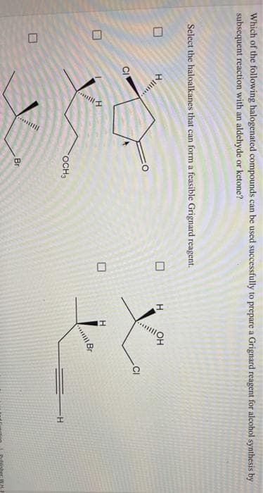 10
Which of the following halogenated compounds can be used successfully to prepare a Grignard reagent for alcohol synthesis by
subsequent reaction with an aldehyde or ketone?
Select the haloalkanes that can form a feasible Grignard reagent.
.CI
OCH3
Br
