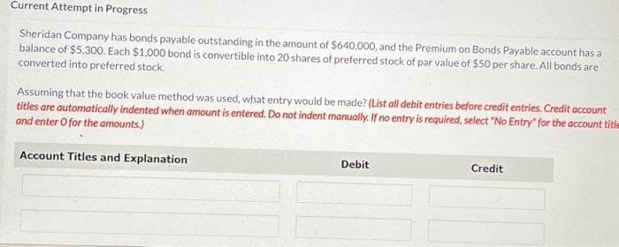 Current Attempt in Progress
Sheridan Company has bonds payable outstanding in the amount of $640,000, and the Premium on Bonds Payable account has a
balance of $5,300. Each $1,000 bond is convertible into 20 shares of preferred stock of par value of $50 per share. All bonds are
converted into preferred stock.
Assuming that the book value method was used, what entry would be made? (List all debit entries before credit entries. Credit account
titles are automatically indented when amount is entered. Do not indent manually. If no entry is required, select "No Entry for the account title
and enter o for the amounts.)
Account Titles and Explanation
Debit
Credit