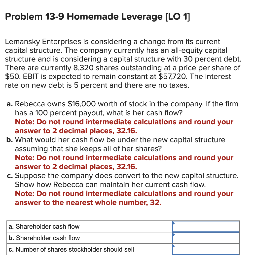 Problem 13-9 Homemade Leverage [LO 1]
Lemansky Enterprises is considering a change from its current
capital structure. The company currently has an all-equity capital
structure and is considering a capital structure with 30 percent debt.
There are currently 8,320 shares outstanding at a price per share of
$50. EBIT is expected to remain constant at $57,720. The interest
rate on new debt is 5 percent and there are no taxes.
a. Rebecca owns $16,000 worth of stock in the company. If the firm
has a 100 percent payout, what is her cash flow?
Note: Do not round intermediate calculations and round your
answer to 2 decimal places, 32.16.
b. What would her cash flow be under the new capital structure
assuming that she keeps all of her shares?
Note: Do not round intermediate calculations and round your
answer to 2 decimal places, 32.16.
c. Suppose the company does convert to the new capital structure.
Show how Rebecca can maintain her current cash flow.
Note: Do not round intermediate calculations and round your
answer to the nearest whole number, 32.
a. Shareholder cash flow
b. Shareholder cash flow
c. Number of shares stockholder should sell