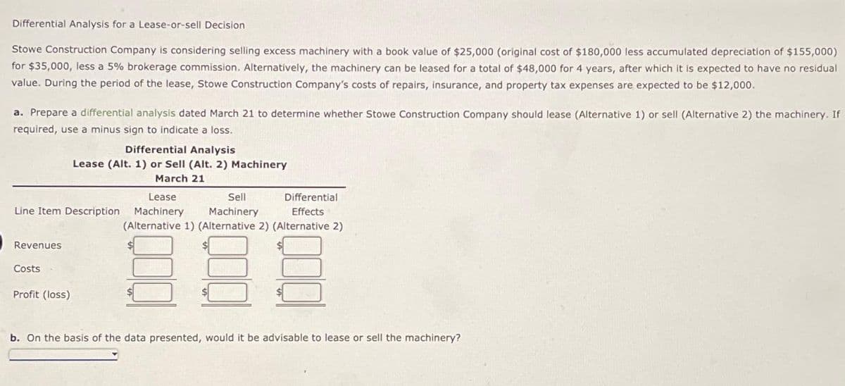 Differential Analysis for a Lease-or-sell Decision
Stowe Construction Company is considering selling excess machinery with a book value of $25,000 (original cost of $180,000 less accumulated depreciation of $155,000)
for $35,000, less a 5% brokerage commission. Alternatively, the machinery can be leased for a total of $48,000 for 4 years, after which it is expected to have no residual
value. During the period of the lease, Stowe Construction Company's costs of repairs, insurance, and property tax expenses are expected to be $12,000.
a. Prepare a differential analysis dated March 21 to determine whether Stowe Construction Company should lease (Alternative 1) or sell (Alternative 2) the machinery. If
required, use a minus sign to indicate a loss.
Lease
Sell
Line Item Description Machinery Machinery
Revenues
Costs
Differential Analysis
Lease (Alt. 1) or Sell (Alt. 2) Machinery
March 21
Profit (loss)
Differential
Effects
(Alternative 1) (Alternative 2) (Alternative 2)
b. On the basis of the data presented, would it be advisable to lease or sell the machinery?