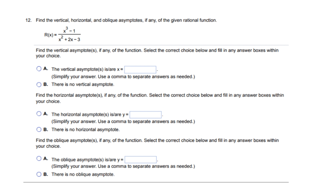 12. Find the vertical, horizontal, and oblique asymptotes, if any, of the given rational function.
1
R(x) =
*+ 2x-3
Find the vertical asymptote(s), if any, of the function. Select the correct choice below and fill in any answer boxes within
your choice.
O A. The vertical asymptote(s) is/are x =
(Simplify your answer. Use a comma to separate answers as needed.)
O B. There is no vertical asymptote.
Find the horizontal asymptote(s), if any, of the function. Select the correct choice below and fill in any answer boxes within
your choice.
O A. The horizontal asymptote(s) is/are y =
(Simplify your answer. Use a comma to separate answers as needed.)
O B. There is no horizontal asymptote.
Find the oblique asymptote(s), if any, of the function. Select the correct choice below and fill in any answer boxes within
your choice.
O A. The oblique asymptote(s) is/are y =
(Simplify your answer. Use a comma to separate answers as needed.)
O B. There is no oblique asymptote.
