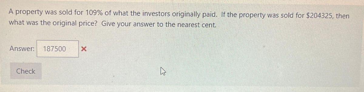 A property was sold for 109% of what the investors originally paid. If the property was sold for $204325, then
what was the original price? Give your answer to the nearest cent.
Answer: 187500
Check
X
4