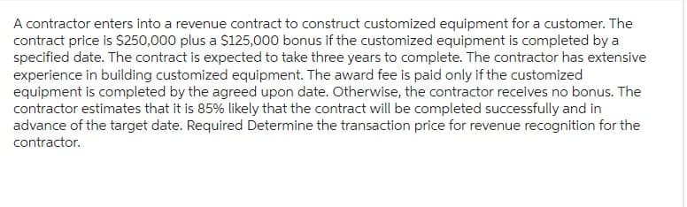 A contractor enters into a revenue contract to construct customized equipment for a customer. The
contract price is $250,000 plus a $125,000 bonus if the customized equipment is completed by a
specified date. The contract is expected to take three years to complete. The contractor has extensive
experience in building customized equipment. The award fee is paid only if the customized
equipment is completed by the agreed upon date. Otherwise, the contractor receives no bonus. The
contractor estimates that it is 85% likely that the contract will be completed successfully and in
advance of the target date. Required Determine the transaction price for revenue recognition for the
contractor.