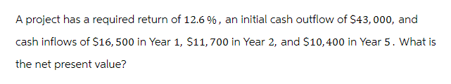 A project has a required return of 12.6 %, an initial cash outflow of $43,000, and
cash inflows of $16, 500 in Year 1, $11,700 in Year 2, and $10,400 in Year 5 . What is
the net present value?