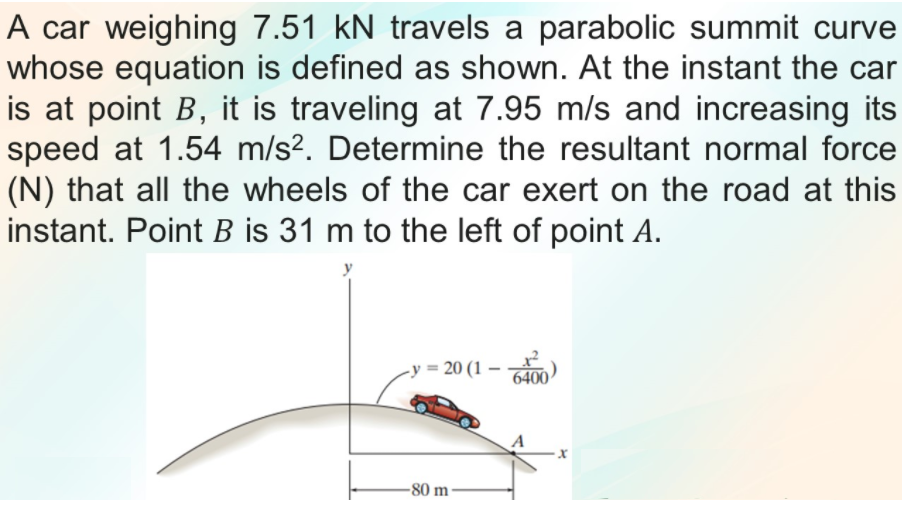 A car weighing 7.51 kN travels a parabolic summit curve
whose equation is defined as shown. At the instant the car
is at point B, it is traveling at 7.95 m/s and increasing its
speed at 1.54 m/s². Determine the resultant normal force
(N) that all the wheels of the car exert on the road at this
instant. Point B is 31 m to the left of point A.
-y = 20 (1 – )
6400
-80 m
