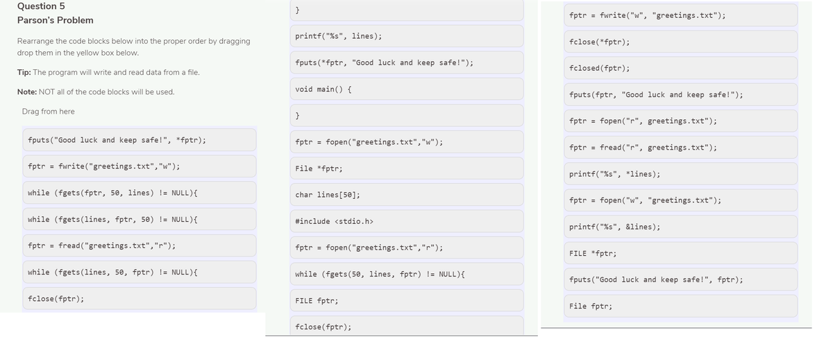 Question 5
}
fptr = fwrite("w", "greetings.txt");
Parson's Problem
printf("%s", lines);
Rearrange the code blocks below into the proper order by dragging
fclose(*fptr);
drop them in the yellow box below.
fputs (*fptr, "Good luck and keep safe!");
fclosed (fptr);
Tip: The program will write and read data from a file.
void main() {
Note: NOT all of the code blocks will be used.
fputs(fptr, "Good luck and keep safe!");
Drag from here
}
fptr
fopen("r", greetings.txt");
%3D
fputs("Good luck and keep safe!", *fptr);
fptr = fopen("greetings.txt","w");
fptr = fread("r", greetings.txt");
fptr = fwrite("greetings.txt","w");
File *fptr;
printf("%s", *lines);
while (fgets(fptr, 50, lines) != NULL){
char lines[50];
fptr = fopen("w", "greetings.txt");
while (fgets(lines, fptr, 50) != NULL){
#include <stdio.h>
printf("%s", &lines);
fptr = fread("greetings.txt","r");
fptr = fopen ("greetings.txt","r");
FILE *fptr;
while (fgets(lines, 50, fptr) != NULL){
while (fgets ( 50, lines, fptr) != NULL){
fputs ("Good luck and keep safe!", fptr);
fclose(fptr);
FILE fptr;
File fptr;
fclose(fptr);
