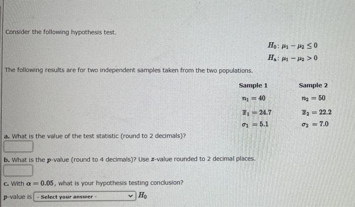 Consider the following hypothesis test.
Họ: 1 – 2 S0
H,: p - 2 >0
The following results are for two independent samples taken from the two populations.
Sample 1
Sample 2
n = 40
n2 = 50
I1 = 24.7
E2 = 22.2
01 = 5.1
oz = 7.0
a. What is the value of the test statistic (round to 2 decimals)?
b. What is the p-value (round to 4 decimals)? Use z-value rounded to 2 decimal places.
C. With a =
0.05, what is your hypothesis testing conclusion?
p-value is
Select your answer -
Ho
