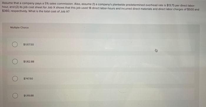 Assume that a company pays a 5% sales commission. Also, assume (1) a company's plantwide predetermined overhead rate is $1375 per direct labor-
hour, and (2) its job cost sheet for Job X shows that this job used 18 direct labor-hours and incurred direct materials and direct labor charges of $500 and
$360, respectively. What is the total cost of Job X?
Multiple Choice
$1,107.50
S1162.88
O 5747.50
$1119.88
