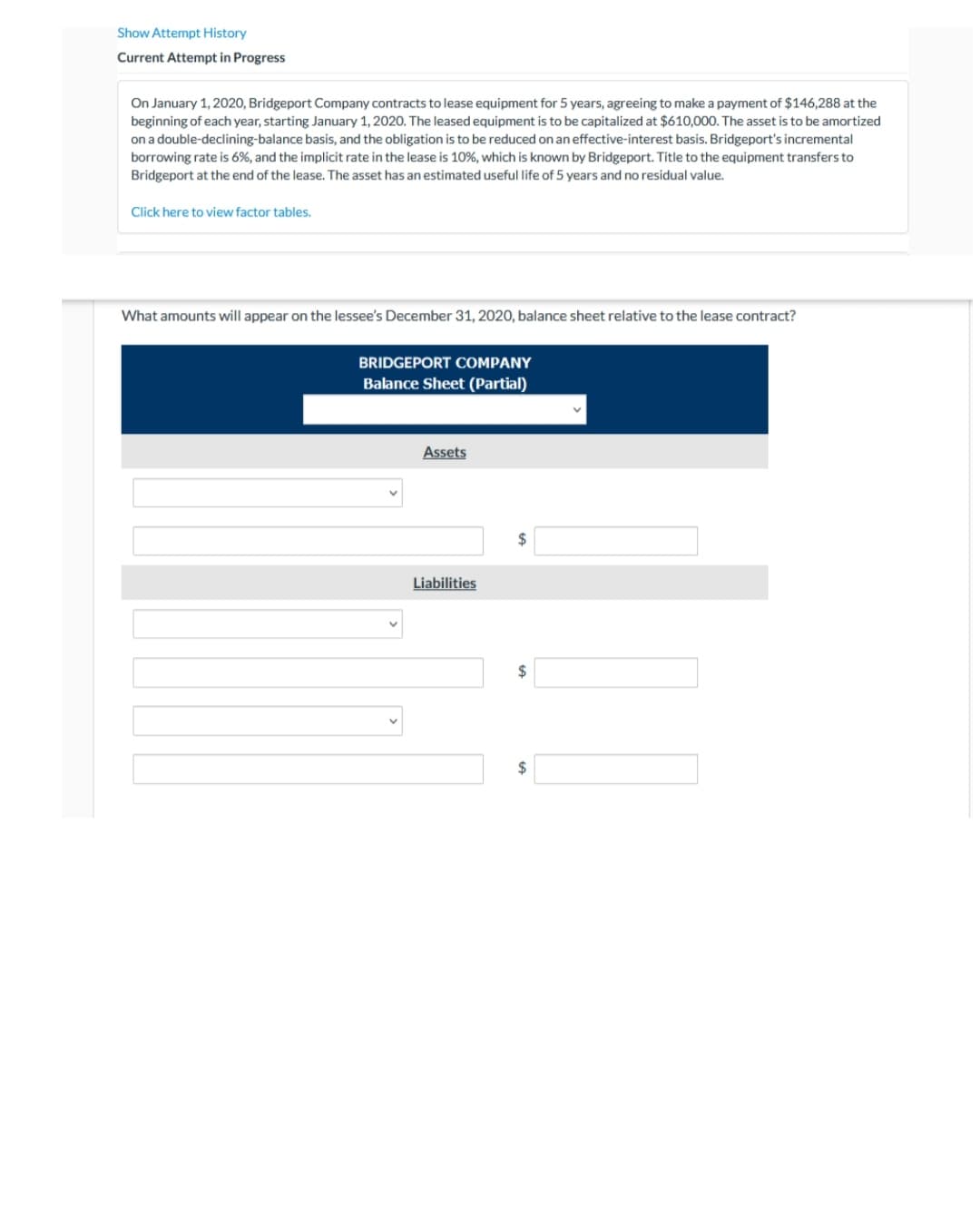 Show Attempt History
Current Attempt in Progress
On January 1, 2020, Bridgeport Company contracts to lease equipment for 5 years, agreeing to make a payment of $146,288 at the
beginning of each year, starting January 1, 2020. The leased equipment is to be capitalized at $610,000. The asset is to be amortized
on a double-declining-balance basis, and the obligation is to be reduced on an effective-interest basis. Bridgeport's incremental
borrowing rate is 6%, and the implicit rate in the lease is 10%, which is known by Bridgeport. Title to the equipment transfers to
Bridgeport at the end of the lease. The asset has an estimated useful life of 5 years and no residual value.
Click here to view factor tables.
What amounts will appear on the lessee's December 31, 2020, balance sheet relative to the lease contract?
BRIDGEPORT COMPANY
Balance Sheet (Partial)
Assets
$
Liabilities
2$
$
