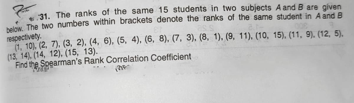 :31. The ranks of the same 15 students in two subjects A and B are given
bolow The two numbers within brackets denote the ranks of the same student in A and B
respectivety.
(1, 10), (2, 7), (3, 2), (4, 6), (5, 4), (6, 8), (7, 3), (8, 1), (9, 11), (10, 15), (11, 9), (12, 5),
(13, 14), (14, 12), (15, 13).
Find the Spearman's Rank Correlation Coefficient
