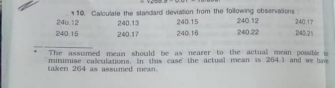 a 10. Calculate the standard deviation from the following observations:
240.17
240.12
240.13
240.15
240.12
240.15
240.17
240.16
240.22
240.21
The assumed mean should be as nearer to the actual mean possible to
minimise calculations. In this case the actual mean is 264.1 and we have
taken 264 as assumed mean.
