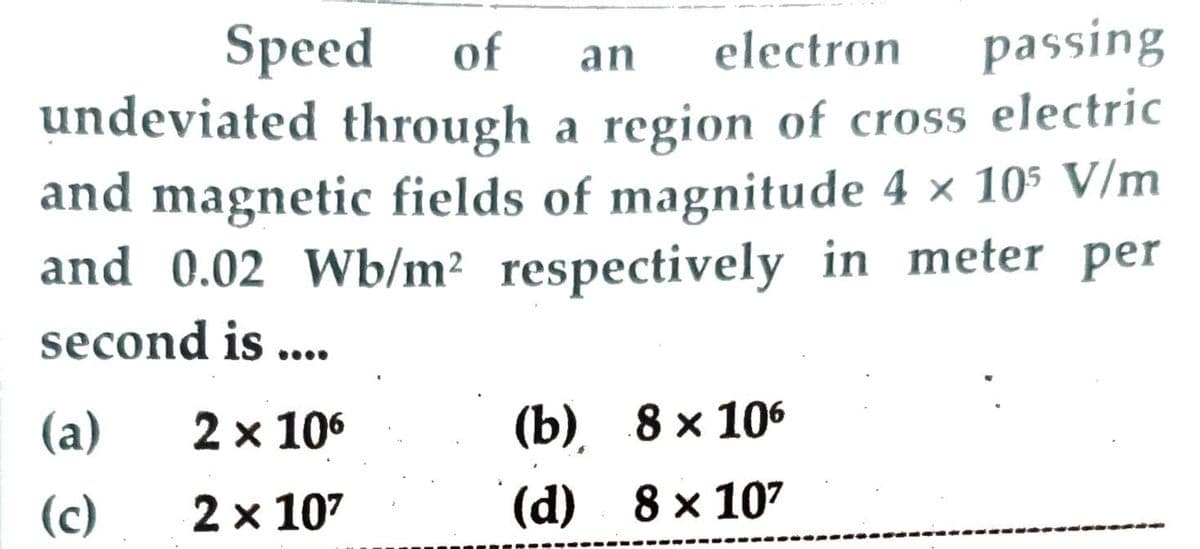 passing
undeviated through a region of cross electric
and magnetic fields of magnitude 4 x 105 V/m
and 0.02 Wb/m² respectively in meter per
Speed of
an
electron
second is ...
(a)
2 x 106
(), 8х 106
(c)
2 x 107
(d) 8 x 107
