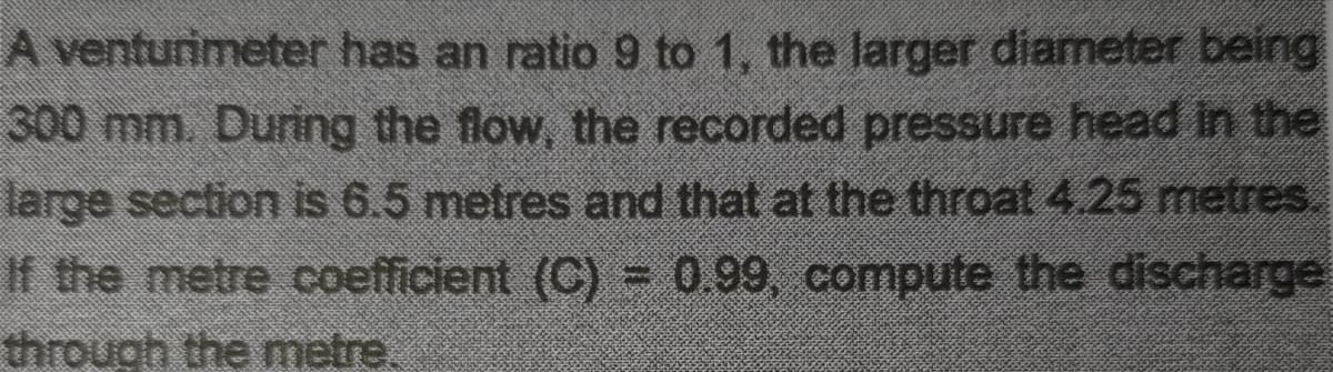 A venturimeter has an ratio 9 to 1, the larger diameter being
300 mm. During the flow, the recorded pressure head in the
large section is 6.5 metres and that at the throat 4.25 metres.
If the metre coefficient (C) 0.99, compute the discharge
through the metre
%3D
