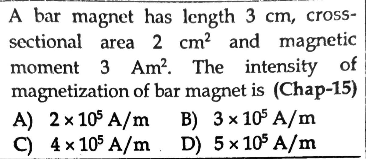 A bar magnet has length 3 cm, cross-
sectional area 2 cm? and magnetic
moment 3 Am?. The intensity of
magnetization of bar magnet is (Chap-15)
A) 2x 10$ A/m
C) 4x 105 A/m. D) 5x 105 A/m
B) 3 x 105 A/m
