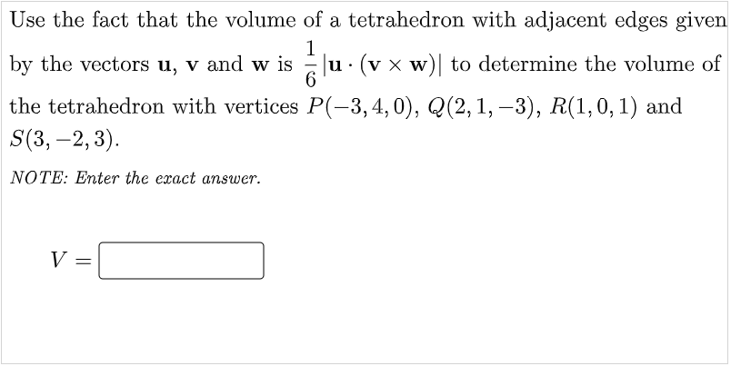 Use the fact that the volume of a tetrahedron with adjacent edges given
1
by the vectors u, v and w is
|u (v x w)| to determine the volume of
the tetrahedron with vertices P(-3,4,0), Q(2, 1, -3), R(1, 0, 1) and
S(3, -2, 3).
NOTE: Enter the exact answer.
V =