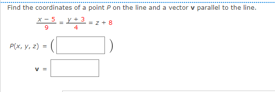 Find the coordinates of a point P on the line and a vector v parallel to the line.
X-5 y + 3
=
= Z+8
9
4
P(x, y, z) =
V =
