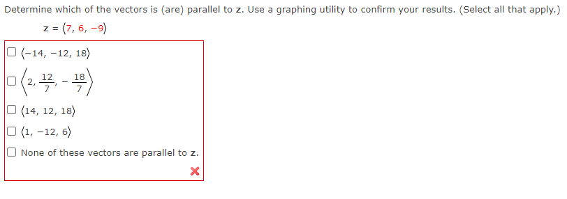 Determine which of the vectors is (are) parallel to z. Use a graphing utility to confirm your results. (Select all that apply.)
z = (7,6, -9)
O(-14, -12, 18)
0(2,
(2, 12, - 18
(14, 12, 18)
(1, -12, 6)
None of these vectors are parallel to z.
X