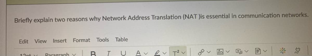 Briefly explain two reasons why Network Address Translation (NAT )is essential in communication networks.
Edit
View
Insert
Format Tools Table
B IU
* 总
A v
17nt Paragranh Y
國
