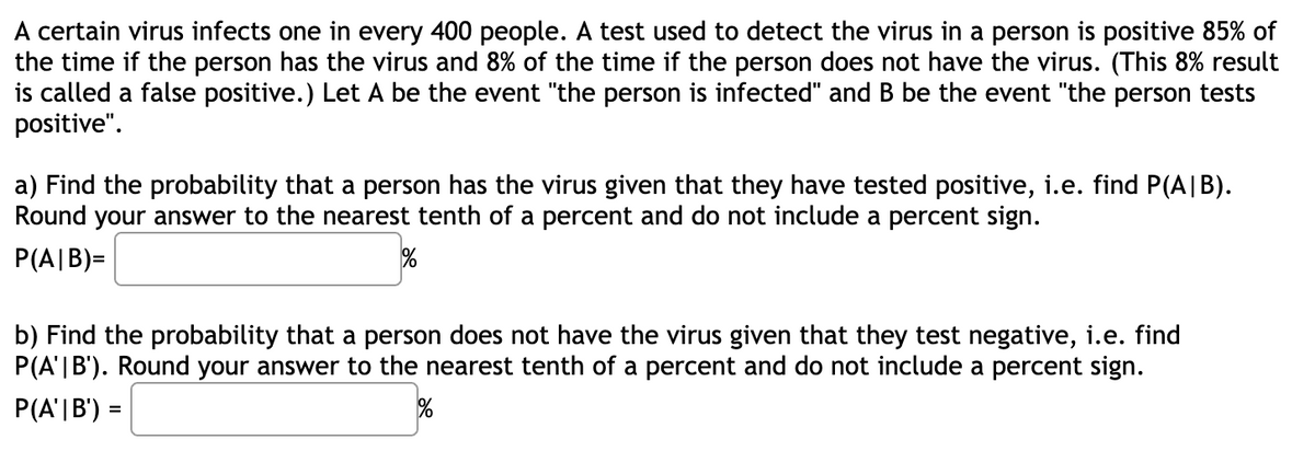 A certain virus infects one in every 400 people. A test used to detect the virus in a person is positive 85% of
the time if the person has the virus and 8% of the time if the person does not have the virus. (This 8% result
is called a false positive.) Let A be the event "the person is infected" and B be the event "the person tests
positive".
a) Find the probability that a person has the virus given that they have tested positive, i.e. find P(A|B).
Round your answer to the nearest tenth of a percent and do not include a percent sign.
P(A|B)=
b) Find the probability that a person does not have the virus given that they test negative, i.e. find
P(A'|B'). Round your answer to the nearest tenth of a percent and do not include a percent sign.
P(A'|B') =
