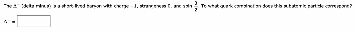 The A (delta minus) is a short-lived baryon with charge -1, strangeness 0, and spin -.
To what quark combination does this subatomic particle correspond?
