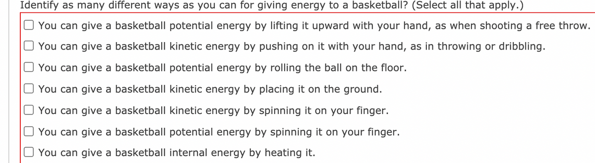 Identify as many different ways as you can for giving energy to a basketball? (Select all that apply.)
You can give a basketball potential energy by lifting it upward with your hand, as when shooting a free throw.
You can give a basketball kinetic energy by pushing on it with your hand, as in throwing or dribbling.
You can give a basketball potential energy by rolling the ball on the floor.
You can give a basketball kinetic energy by placing it on the ground.
You can give a basketball kinetic energy by spinning it on your finger.
You can give a basketball potential energy by spinning it on your finger.
You can give a basketball internal energy by heating it.
O O
O O
