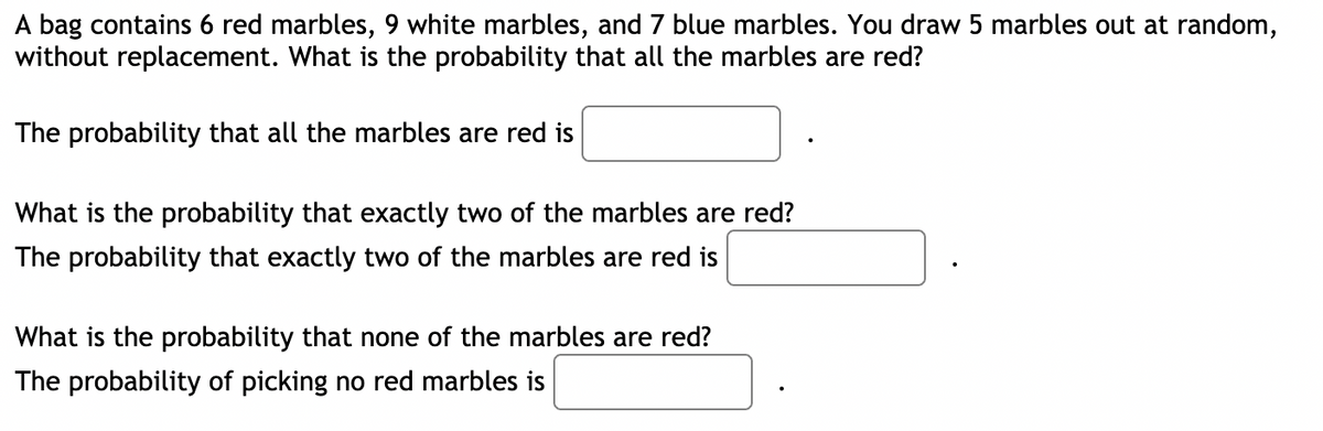 A bag contains 6 red marbles, 9 white marbles, and 7 blue marbles. You draw 5 marbles out at random,
without replacement. What is the probability that all the marbles are red?
The probability that all the marbles are red is
What is the probability that exactly two of the marbles are red?
The probability that exactly two of the marbles are red is
What is the probability that none of the marbles are red?
The probability of picking no red marbles is
