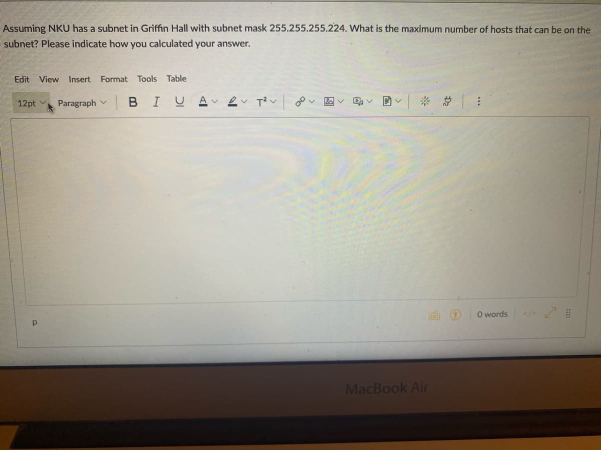 Assuming NKU has a subnet in Griffin Hall with subnet mask 255.255.255.224. What is the maximum number of hosts that can be on the
subnet? Please indicate how you calculated your answer.
Edit View Insert Format Tools Table
12pt v
Paragraph v B IUAV
O words
</>
MacBook Air
